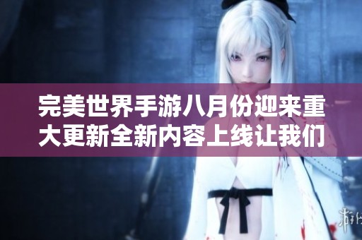 完美世界手游八月份迎来重大更新全新内容上线让我们一起探索奇幻世界
