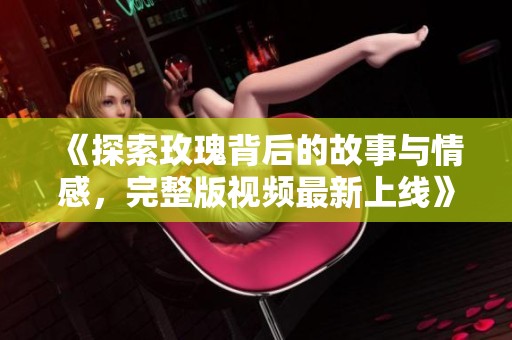 《探索玫瑰背后的故事与情感，完整版视频最新上线》