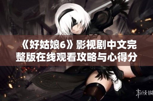 《好姑娘6》影视剧中文完整版在线观看攻略与心得分享