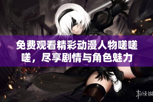 免费观看精彩动漫人物嗟嗟嗟，尽享剧情与角色魅力