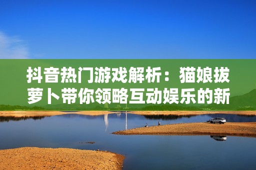 抖音热门游戏解析：猫娘拔萝卜带你领略互动娱乐的新奇魅力与创新玩法