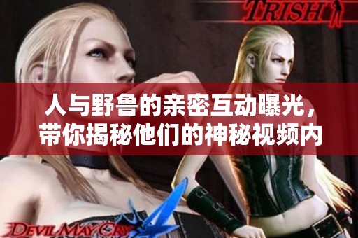 人与野鲁的亲密互动曝光，带你揭秘他们的神秘视频内容
