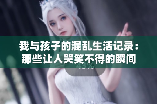我与孩子的混乱生活记录：那些让人哭笑不得的瞬间