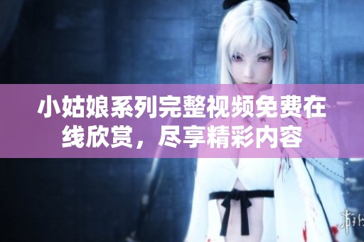 小姑娘系列完整视频免费在线欣赏，尽享精彩内容