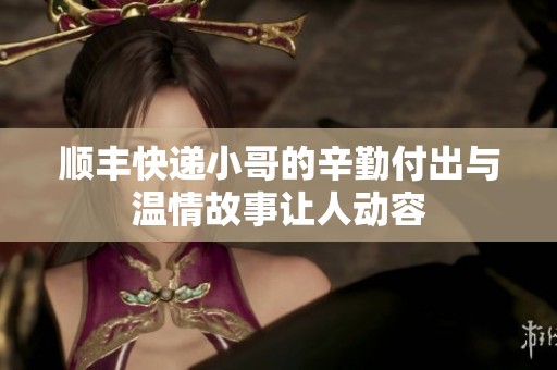 顺丰快递小哥的辛勤付出与温情故事让人动容