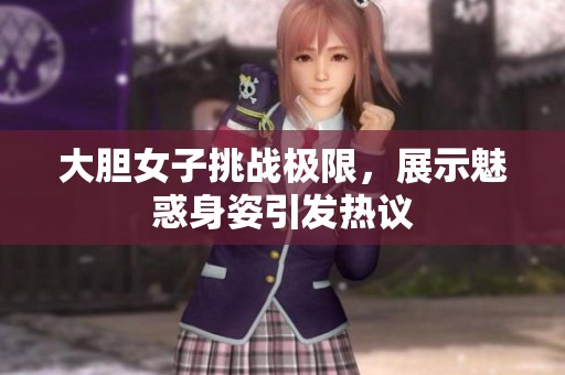 大胆女子挑战极限，展示魅惑身姿引发热议