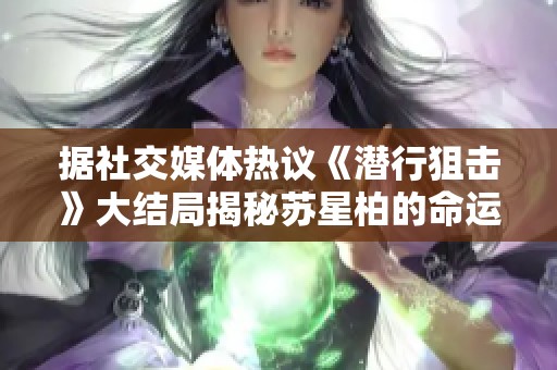 据社交媒体热议《潜行狙击》大结局揭秘苏星柏的命运是否已经戛然而止