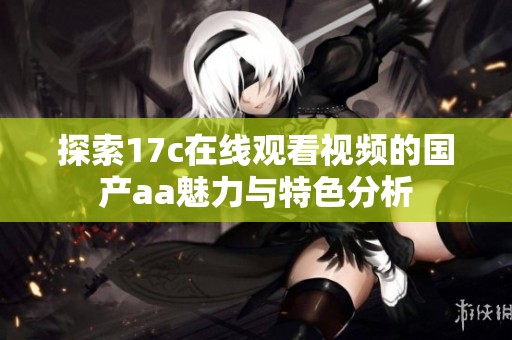 探索17c在线观看视频的国产aa魅力与特色分析