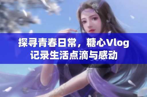 探寻青春日常，糖心Vlog记录生活点滴与感动