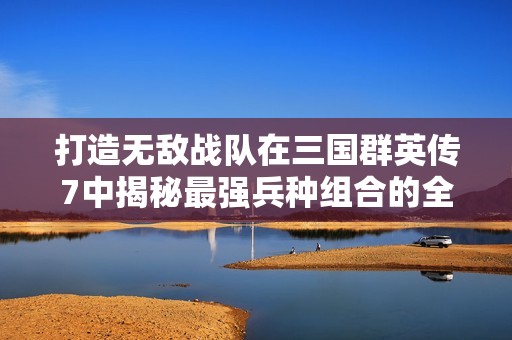 打造无敌战队在三国群英传7中揭秘最强兵种组合的全面策略与技巧