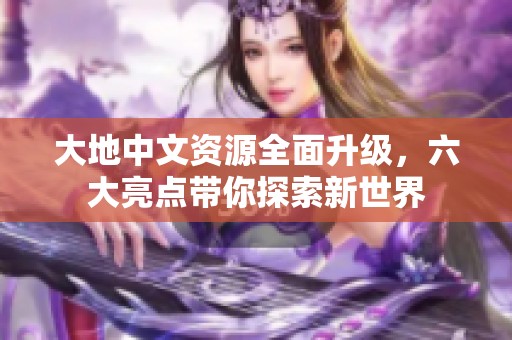 大地中文资源全面升级，六大亮点带你探索新世界