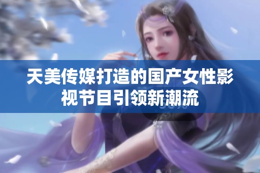 天美传媒打造的国产女性影视节目引领新潮流