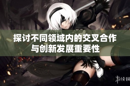 探讨不同领域内的交叉合作与创新发展重要性