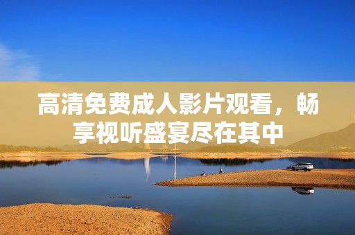 高清免费成人影片观看，畅享视听盛宴尽在其中