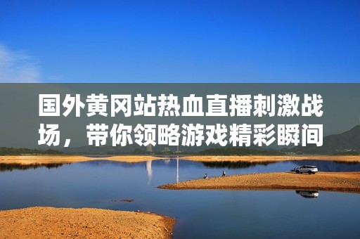 国外黄冈站热血直播刺激战场，带你领略游戏精彩瞬间
