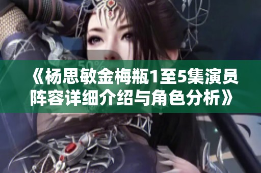 《杨思敏金梅瓶1至5集演员阵容详细介绍与角色分析》