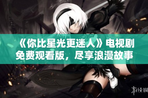 《你比星光更迷人》电视剧免费观看版，尽享浪漫故事与精彩情节