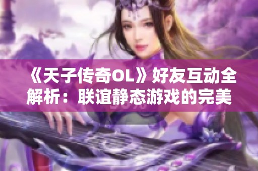 《天子传奇OL》好友互动全解析：联谊静态游戏的完美攻略与技巧分享