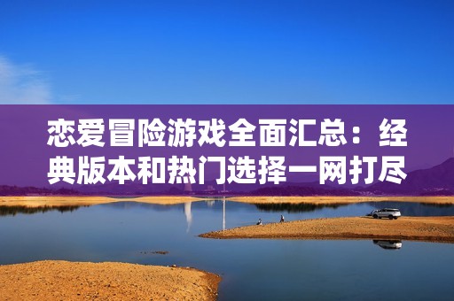 恋爱冒险游戏全面汇总：经典版本和热门选择一网打尽，尽享浪漫与刺激