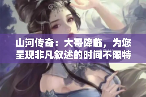 山河传奇：大哥降临，为您呈现非凡叙述的时间不限特别版本解析