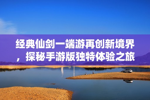 经典仙剑一端游再创新境界，探秘手游版独特体验之旅