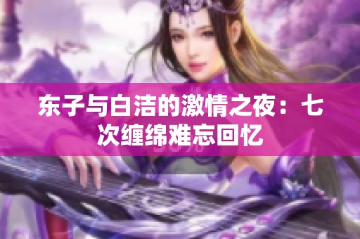 东子与白洁的激情之夜：七次缠绵难忘回忆