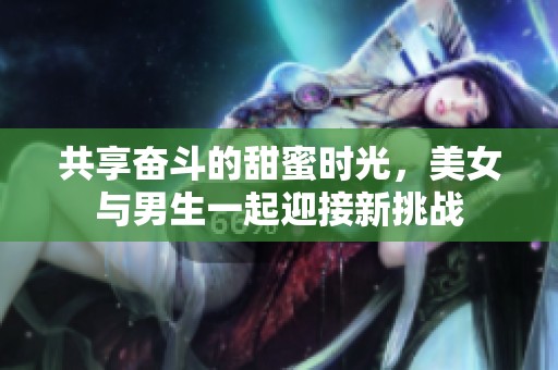 共享奋斗的甜蜜时光，美女与男生一起迎接新挑战