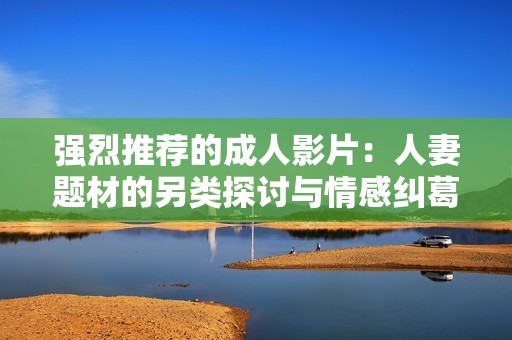 强烈推荐的成人影片：人妻题材的另类探讨与情感纠葛