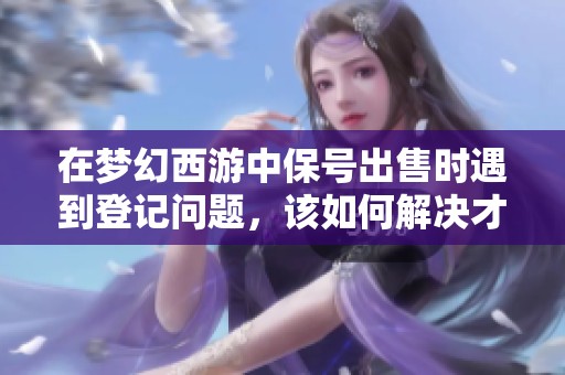 在梦幻西游中保号出售时遇到登记问题，该如何解决才能顺利交易呢