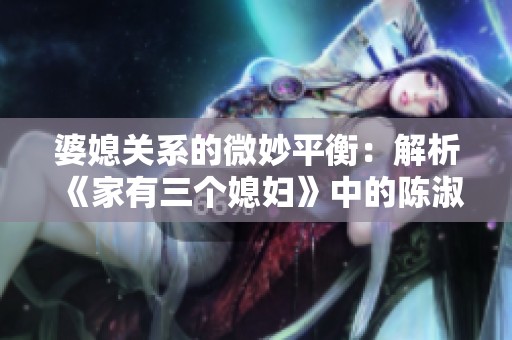 婆媳关系的微妙平衡：解析《家有三个媳妇》中的陈淑蓉故事