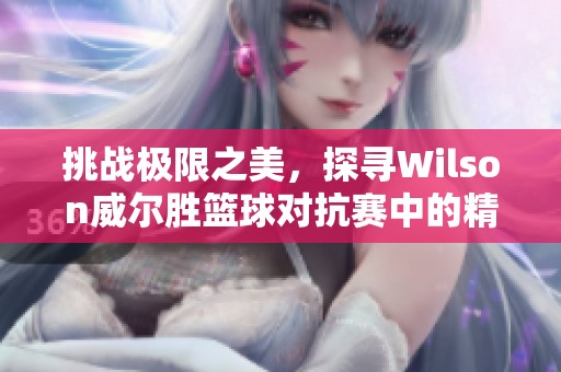 挑战极限之美，探寻Wilson威尔胜篮球对抗赛中的精彩滞空瞬间