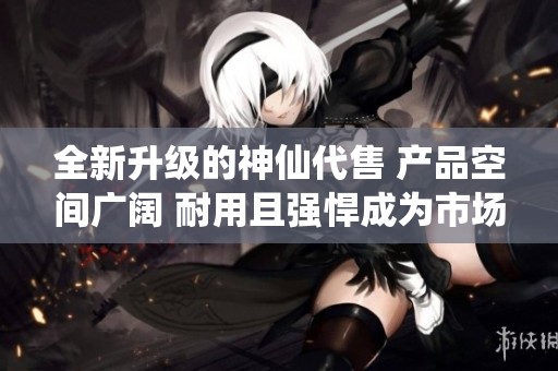 全新升级的神仙代售 产品空间广阔 耐用且强悍成为市场中的佼佼者