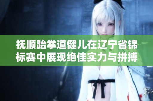 抚顺跆拳道健儿在辽宁省锦标赛中展现绝佳实力与拼搏精神的传奇故事