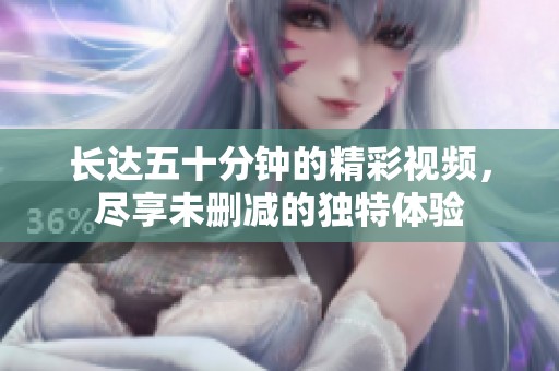 长达五十分钟的精彩视频，尽享未删减的独特体验