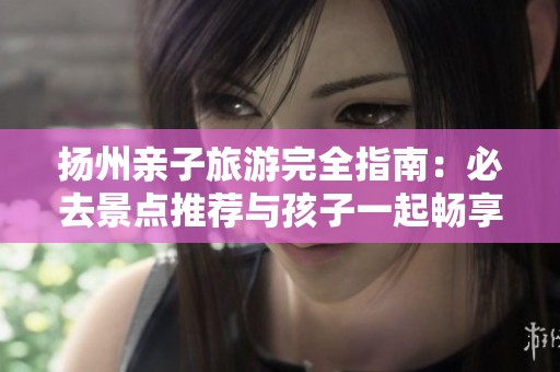 扬州亲子旅游完全指南：必去景点推荐与孩子一起畅享扬州之美