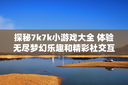 探秘7k7k小游戏大全 体验无尽梦幻乐趣和精彩社交互动