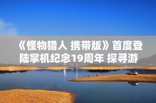 《怪物猎人 携带版》首度登陆掌机纪念19周年 探寻游戏发展的精彩历程