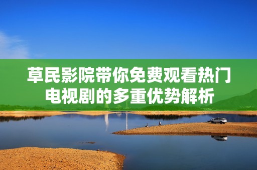 草民影院带你免费观看热门电视剧的多重优势解析