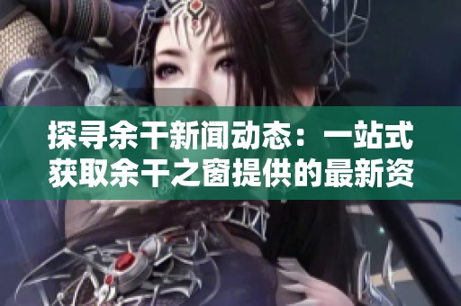探寻余干新闻动态：一站式获取余干之窗提供的最新资讯与活动信息