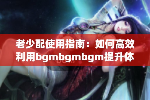 老少配使用指南：如何高效利用bgmbgmbgm提升体验