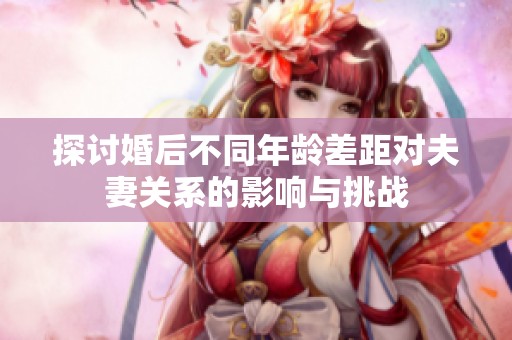 探讨婚后不同年龄差距对夫妻关系的影响与挑战