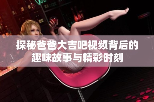 探秘爸爸大吉吧视频背后的趣味故事与精彩时刻
