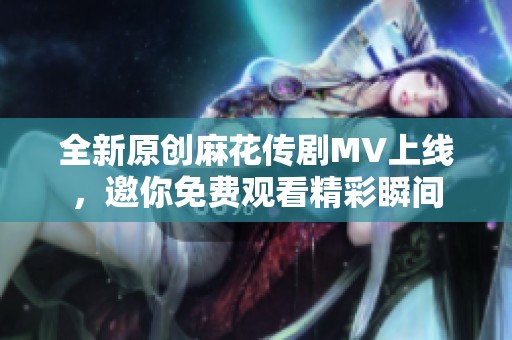 全新原创麻花传剧MV上线，邀你免费观看精彩瞬间