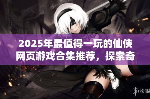 2025年最值得一玩的仙侠网页游戏合集推荐，探索奇幻世界的精彩经历