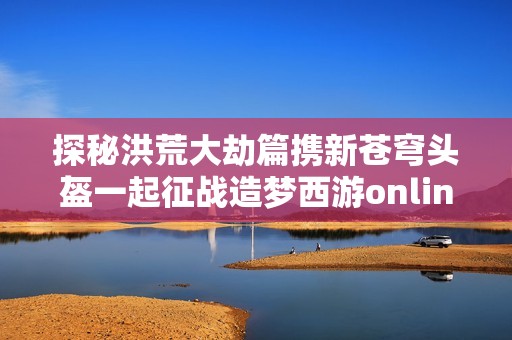 探秘洪荒大劫篇携新苍穹头盔一起征战造梦西游online的奇幻世界