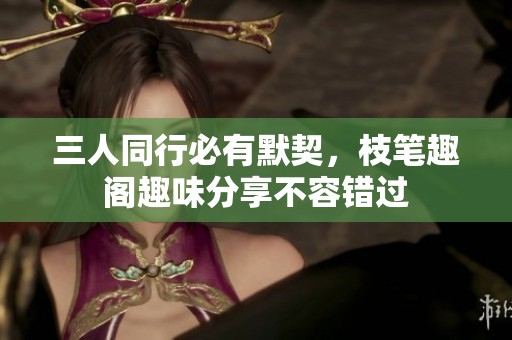 三人同行必有默契，枝笔趣阁趣味分享不容错过