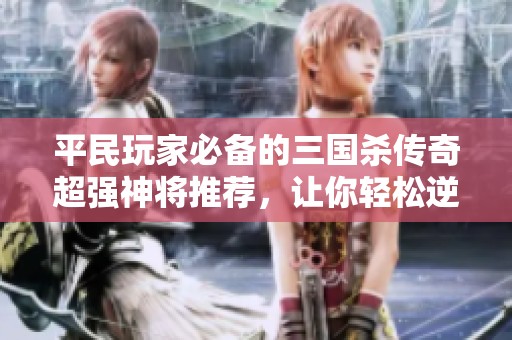 平民玩家必备的三国杀传奇超强神将推荐，让你轻松逆转战局手游攻略分享