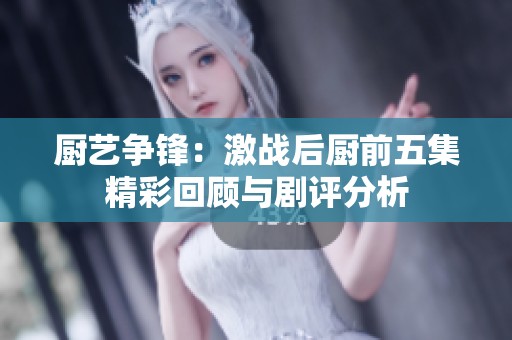 厨艺争锋：激战后厨前五集精彩回顾与剧评分析