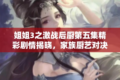 姐姐3之激战后厨第五集精彩剧情揭晓，家族厨艺对决再升级