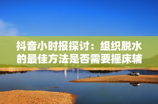 抖音小时报探讨：组织脱水的最佳方法是否需要摇床辅助手法